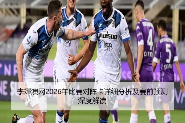 李娜澳网2026年比赛对阵卡详细分析及赛前预测深度解读
