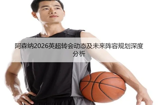 阿森纳2026英超转会动态及未来阵容规划深度分析