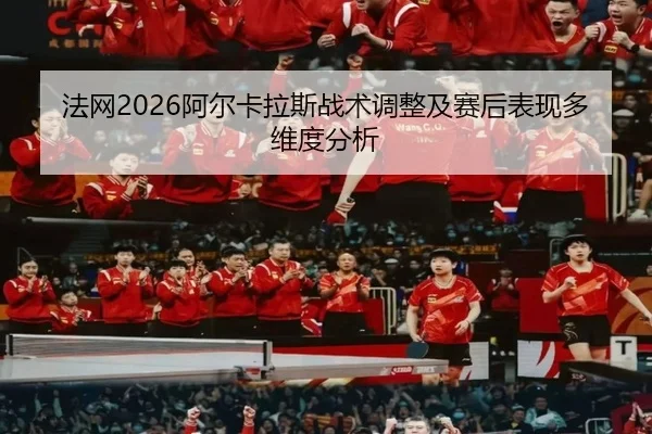 法网2026阿尔卡拉斯战术调整及赛后表现多维度分析