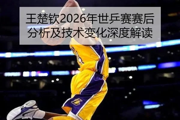 王楚钦2026年世乒赛赛后分析及技术变化深度解读